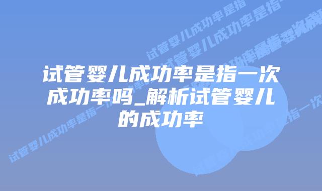 试管婴儿成功率是指一次成功率吗_解析试管婴儿的成功率