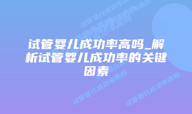 试管婴儿成功率高吗_解析试管婴儿成功率的关键因素