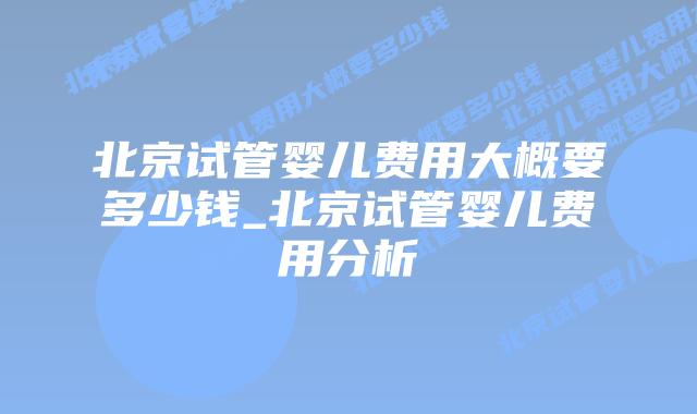 北京试管婴儿费用大概要多少钱_北京试管婴儿费用分析