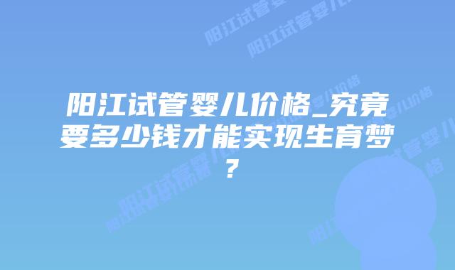 阳江试管婴儿价格_究竟要多少钱才能实现生育梦?