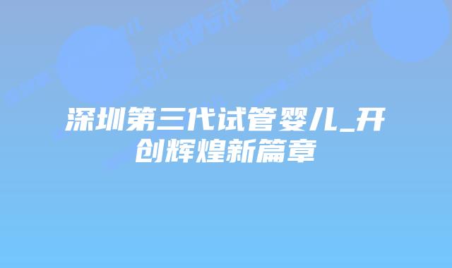 深圳第三代试管婴儿_开创辉煌新篇章