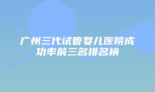 广州三代试管婴儿医院成功率前三名排名榜