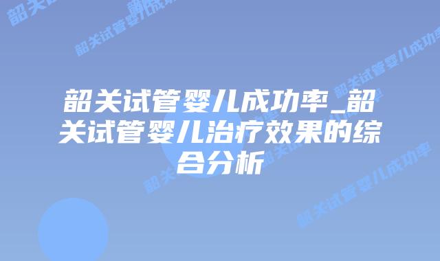 韶关试管婴儿成功率_韶关试管婴儿治疗效果的综合分析