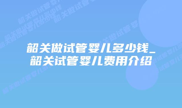 韶关做试管婴儿多少钱_韶关试管婴儿费用介绍
