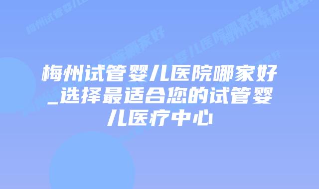 梅州试管婴儿医院哪家好_选择最适合您的试管婴儿医疗中心