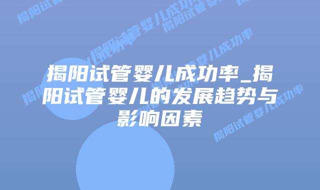 揭阳试管婴儿成功率_揭阳试管婴儿的发展趋势与影响因素