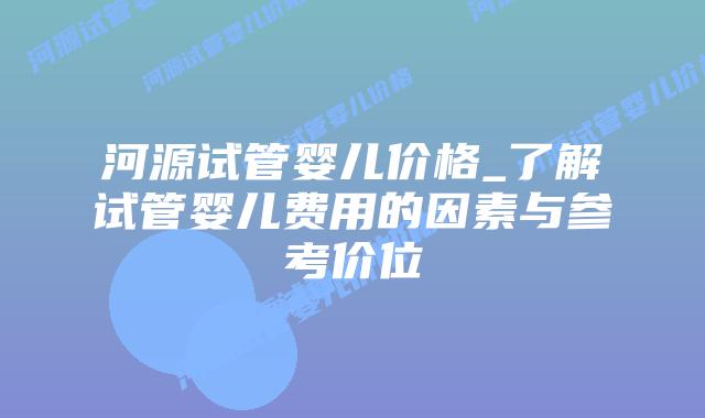 河源试管婴儿价格_了解试管婴儿费用的因素与参考价位