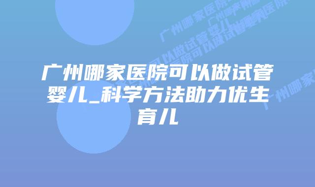 广州哪家医院可以做试管婴儿_科学方法助力优生育儿
