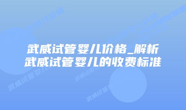 武威试管婴儿价格_解析武威试管婴儿的收费标准