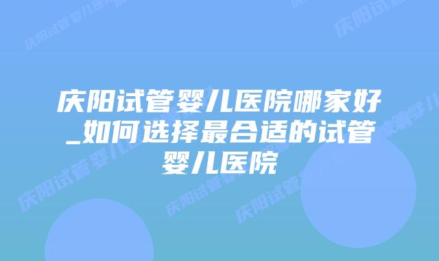 庆阳试管婴儿医院哪家好_如何选择最合适的试管婴儿医院