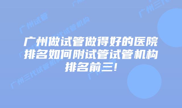 广州做试管做得好的医院排名如何附试管试管机构排名前三!