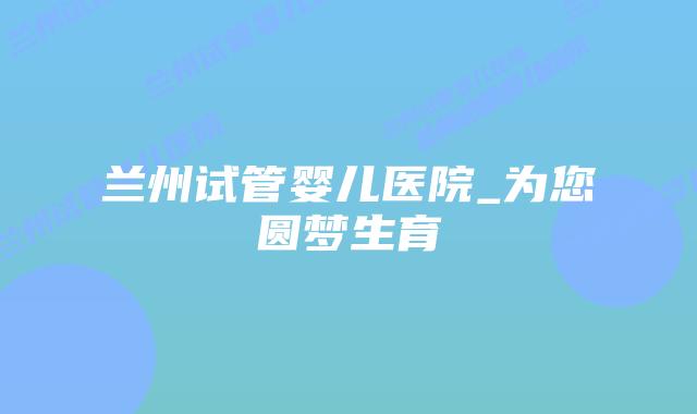 兰州试管婴儿医院_为您圆梦生育