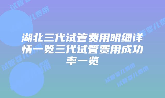 湖北三代试管费用明细详情一览三代试管费用成功率一览