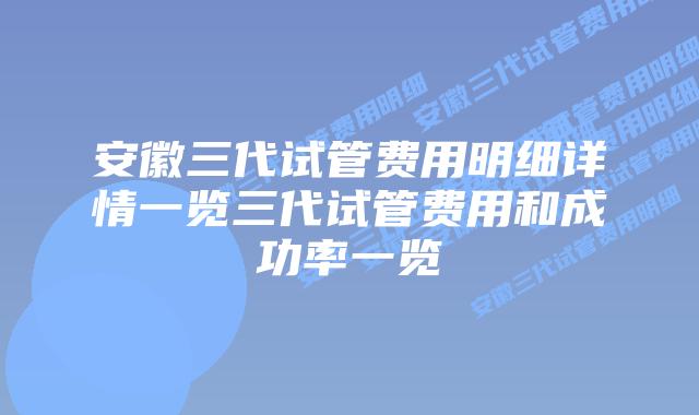 安徽三代试管费用明细详情一览三代试管费用和成功率一览