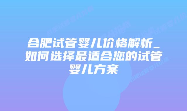合肥试管婴儿价格解析_如何选择最适合您的试管婴儿方案