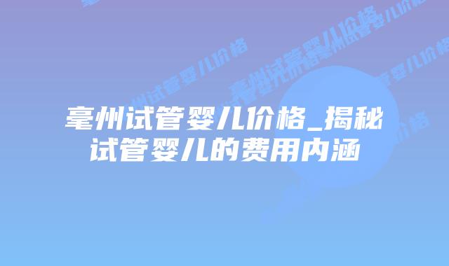 毫州试管婴儿价格_揭秘试管婴儿的费用内涵