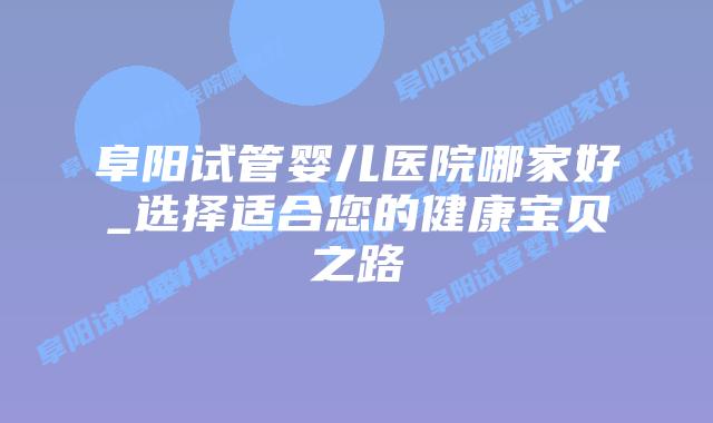 阜阳试管婴儿医院哪家好_选择适合您的健康宝贝之路