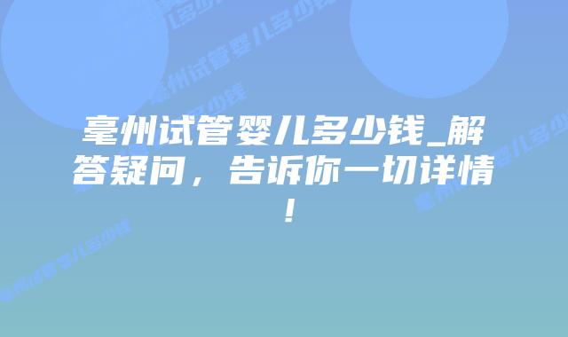 毫州试管婴儿多少钱_解答疑问,告诉你一切详情!