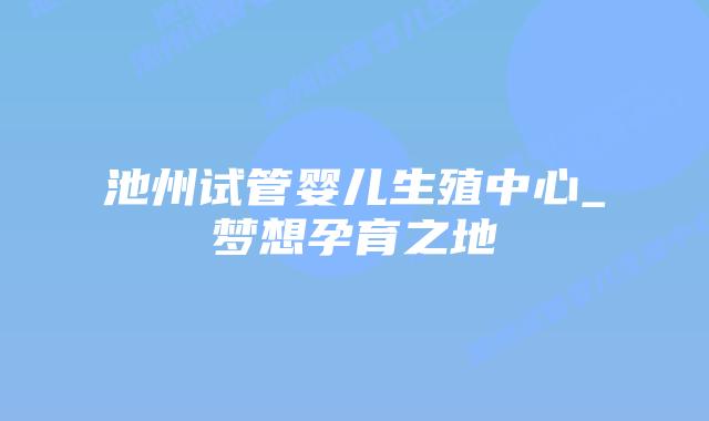 池州试管婴儿生殖中心_梦想孕育之地