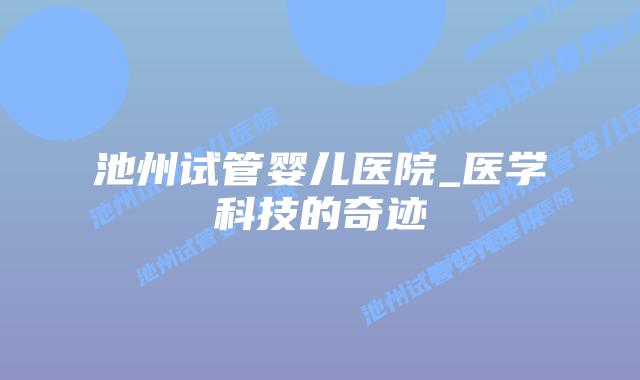 池州试管婴儿医院_医学科技的奇迹