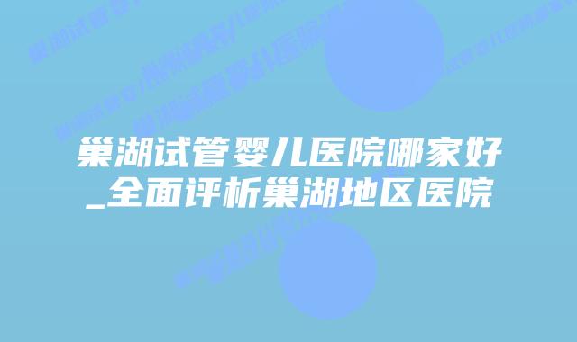 巢湖试管婴儿医院哪家好_全面评析巢湖地区医院