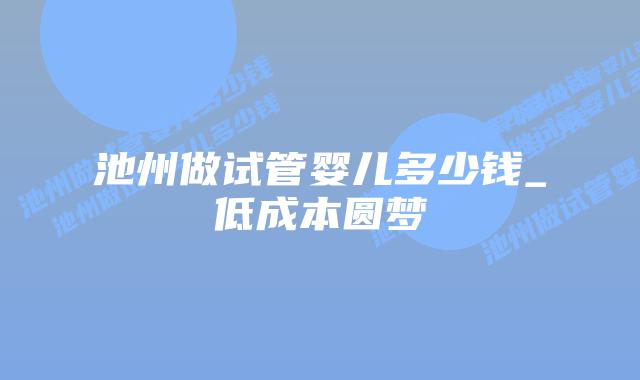 池州做试管婴儿多少钱_低成本圆梦