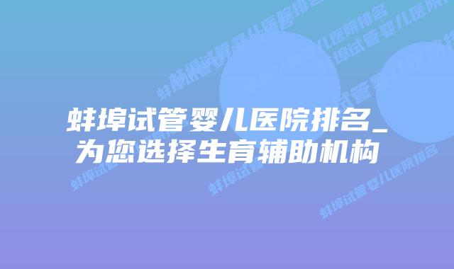 蚌埠试管婴儿医院排名_为您选择生育辅助机构