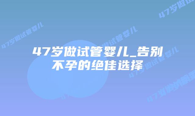 47岁做试管婴儿_告别不孕的绝佳选择