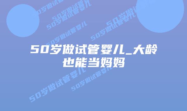 50岁做试管婴儿_大龄也能当妈妈