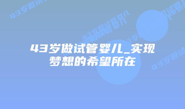 43岁做试管婴儿_实现梦想的希望所在