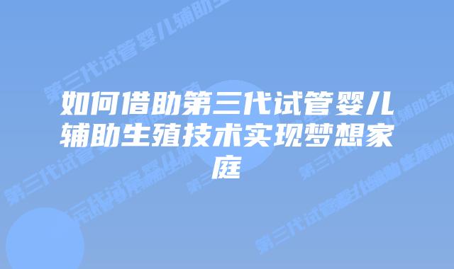 如何借助第三代试管婴儿辅助生殖技术实现梦想家庭