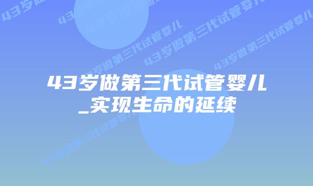 43岁做第三代试管婴儿_实现生命的延续