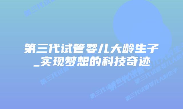 第三代试管婴儿大龄生子_实现梦想的科技奇迹