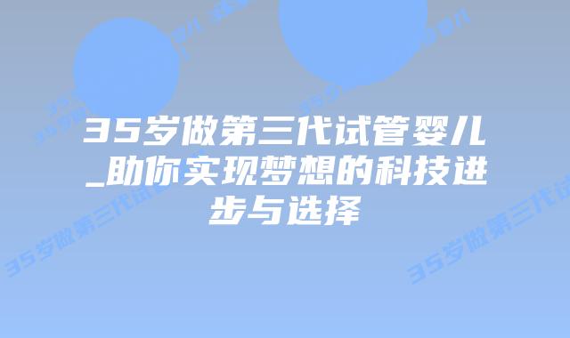 35岁做第三代试管婴儿_助你实现梦想的科技进步与选择
