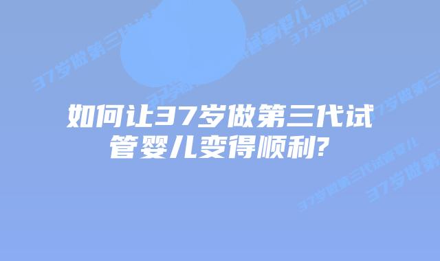 如何让37岁做第三代试管婴儿变得顺利?