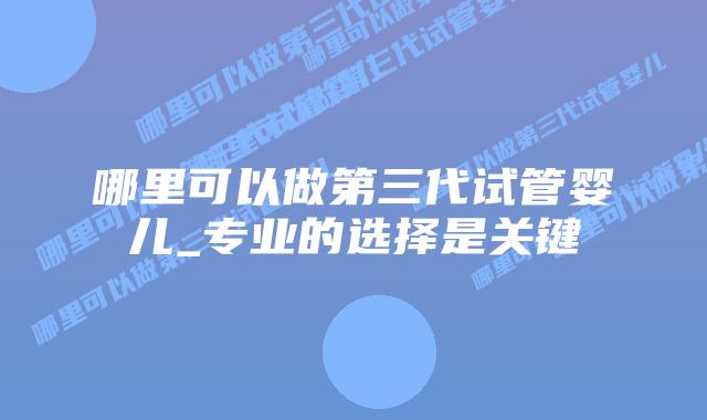 哪里可以做第三代试管婴儿_专业的选择是关键