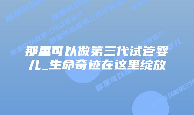 那里可以做第三代试管婴儿_生命奇迹在这里绽放