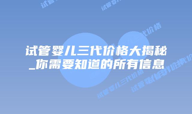 试管婴儿三代价格大揭秘_你需要知道的所有信息