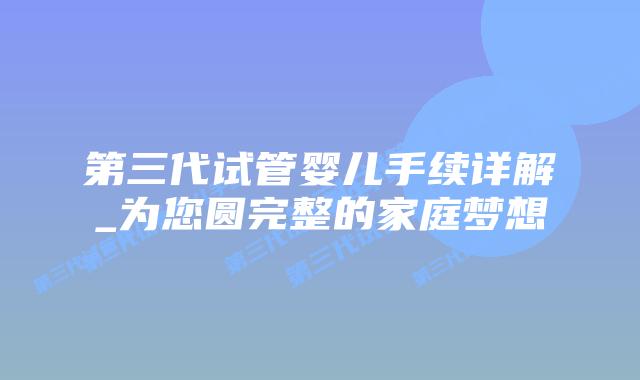 第三代试管婴儿手续详解_为您圆完整的家庭梦想