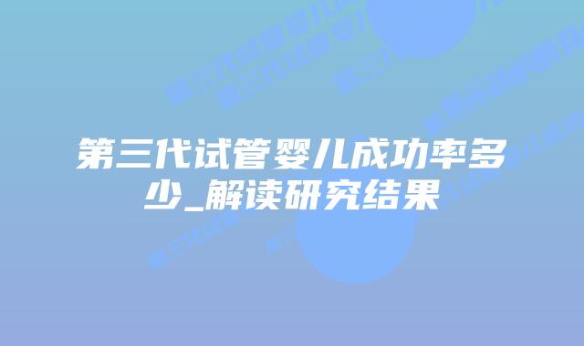 第三代试管婴儿成功率多少_解读研究结果