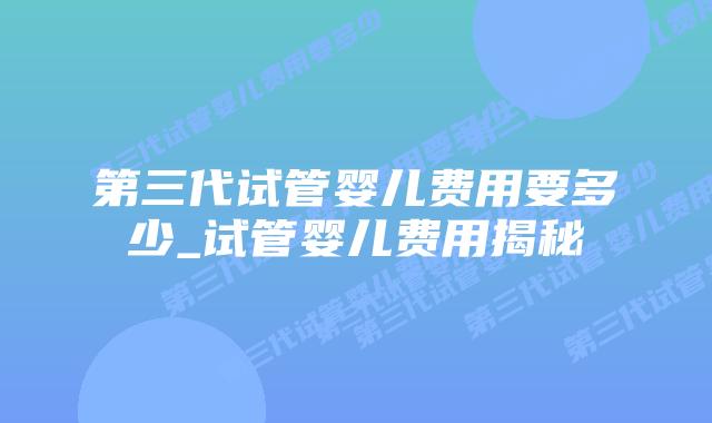 第三代试管婴儿费用要多少_试管婴儿费用揭秘