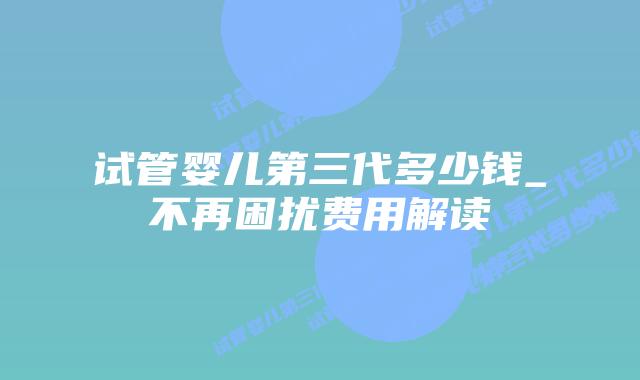 试管婴儿第三代多少钱_不再困扰费用解读