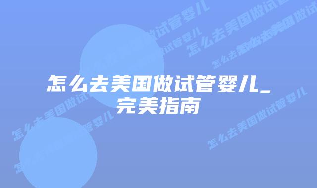 怎么去美国做试管婴儿_完美指南