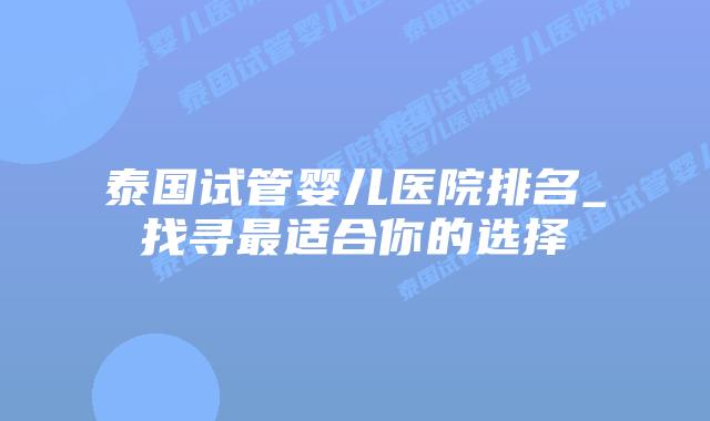 泰国试管婴儿医院排名_找寻最适合你的选择