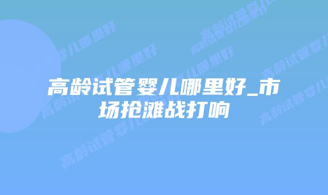 高龄试管婴儿哪里好_市场抢滩战打响