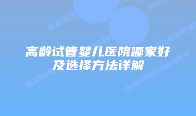 高龄试管婴儿医院哪家好及选择方法详解