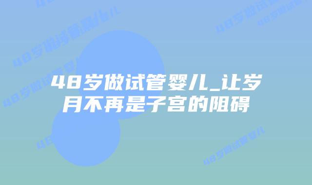 48岁做试管婴儿_让岁月不再是子宫的阻碍