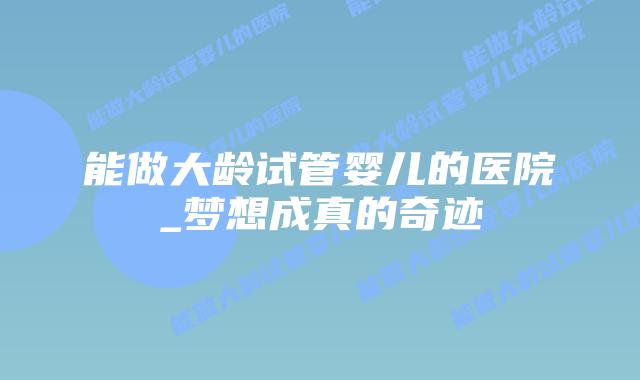 能做大龄试管婴儿的医院_梦想成真的奇迹