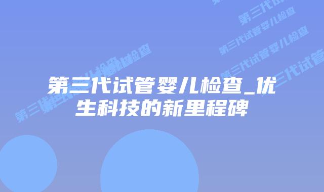 第三代试管婴儿检查_优生科技的新里程碑