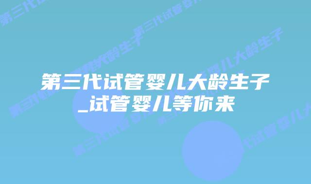 第三代试管婴儿大龄生子_试管婴儿等你来